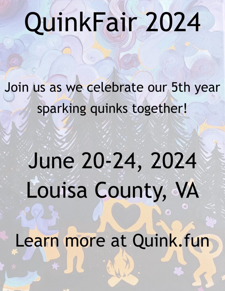 QuinkFair 2024

Join us as we celebrate our 5th year sparking quinks together!

June 20-24, 2024
Louisa County, VA


Learn more at Quink.fun
